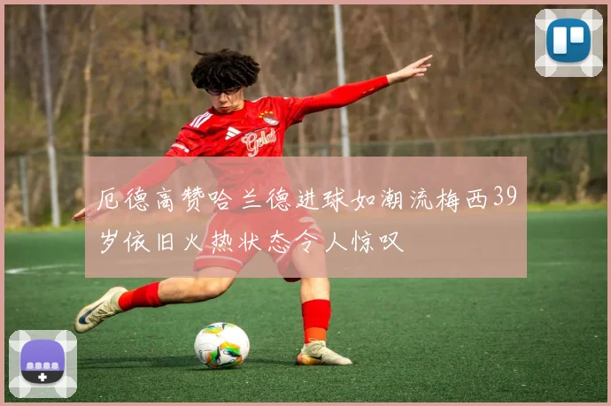 厄德高赞哈兰德进球如潮流梅西39岁依旧火热状态令人惊叹