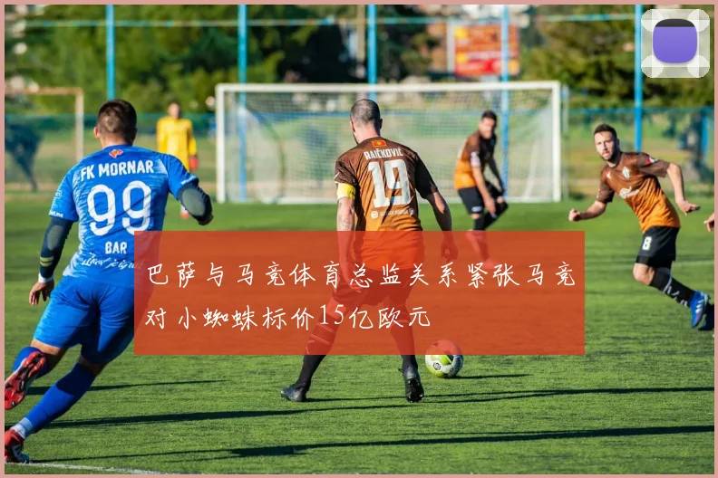 巴萨与马竞体育总监关系紧张马竞对小蜘蛛标价15亿欧元