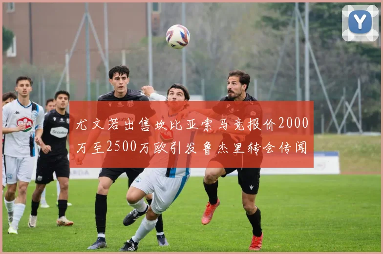 尤文若出售坎比亚索马竞报价2000万至2500万欧引发鲁杰里转会传闻