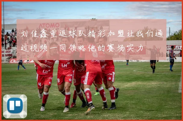 刘佳鑫重返球队精彩加盟让我们通过视频一同领略他的赛场实力