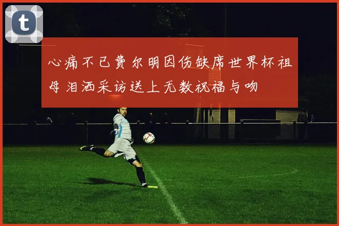 心痛不已费尔明因伤缺席世界杯祖母泪洒采访送上无数祝福与吻