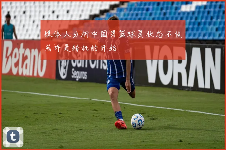 媒体人分析中国男篮球员状态不佳或许是转机的开始