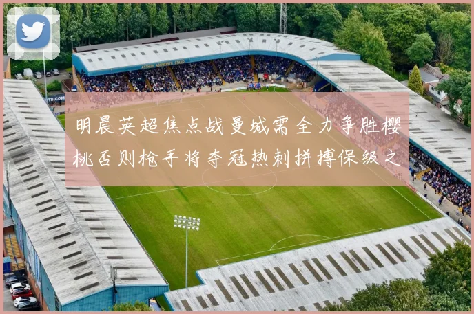 明晨英超焦点战曼城需全力争胜樱桃否则枪手将夺冠热刺拼搏保级之路