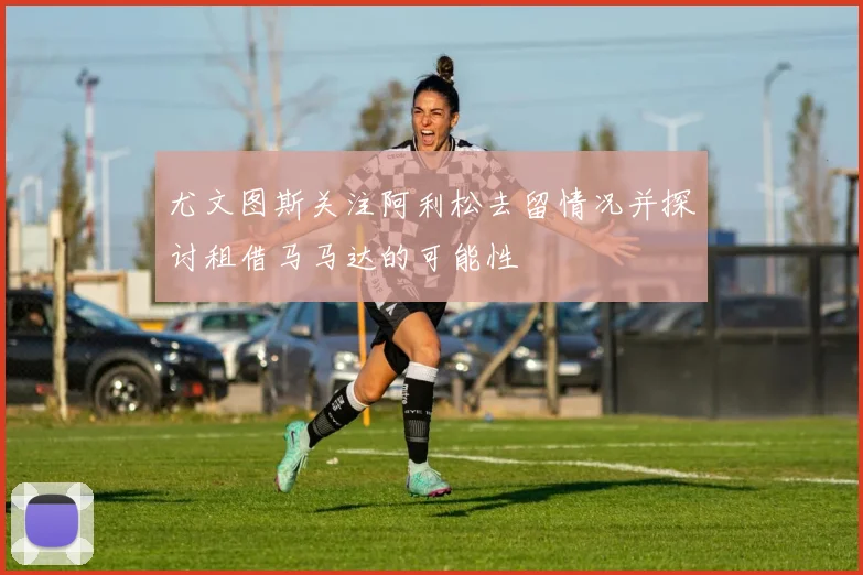 尤文图斯关注阿利松去留情况并探讨租借马马达的可能性