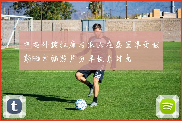 申花外援拉唐与家人在泰国享受假期晒幸福照片分享快乐时光