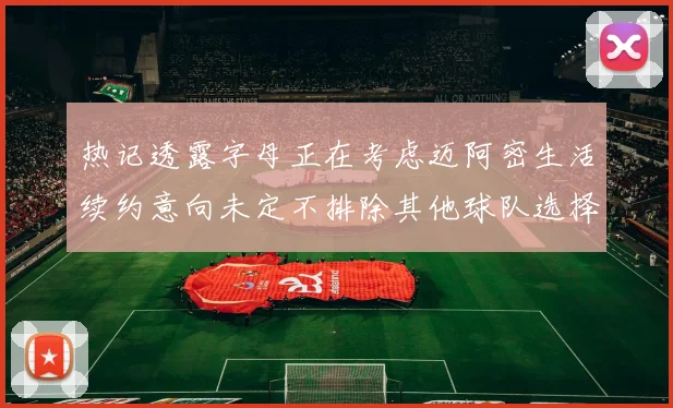 热记透露字母正在考虑迈阿密生活续约意向未定不排除其他球队选择