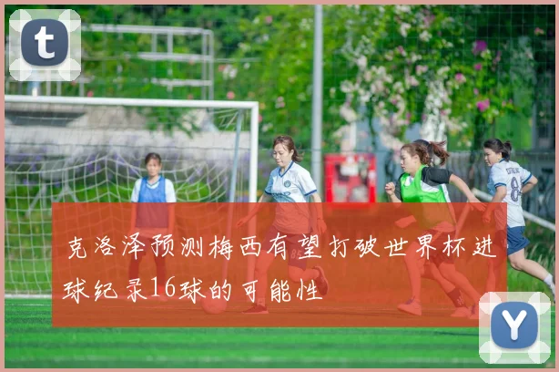 克洛泽预测梅西有望打破世界杯进球纪录16球的可能性