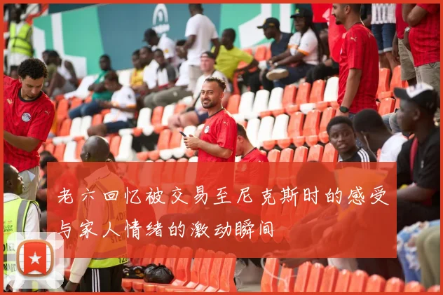 老六回忆被交易至尼克斯时的感受与家人情绪的激动瞬间