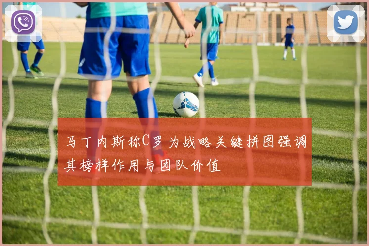 马丁内斯称C罗为战略关键拼图强调其榜样作用与团队价值