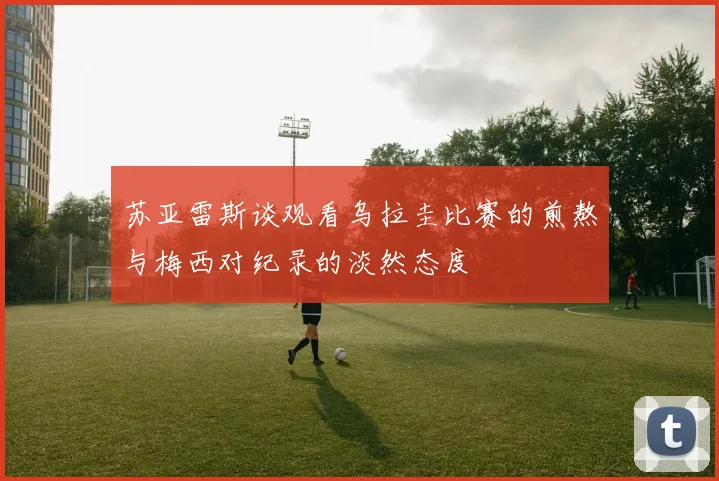 苏亚雷斯谈观看乌拉圭比赛的煎熬与梅西对纪录的淡然态度